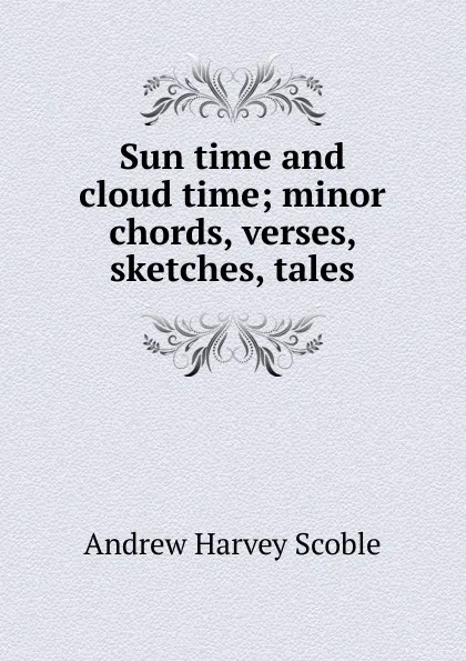 Обложка книги Sun time and cloud time; minor chords, verses, sketches, tales, Andrew Harvey Scoble