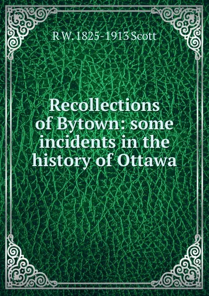 Обложка книги Recollections of Bytown: some incidents in the history of Ottawa, R W. 1825-1913 Scott