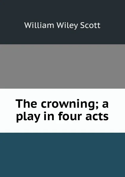 Обложка книги The crowning; a play in four acts, William Wiley Scott