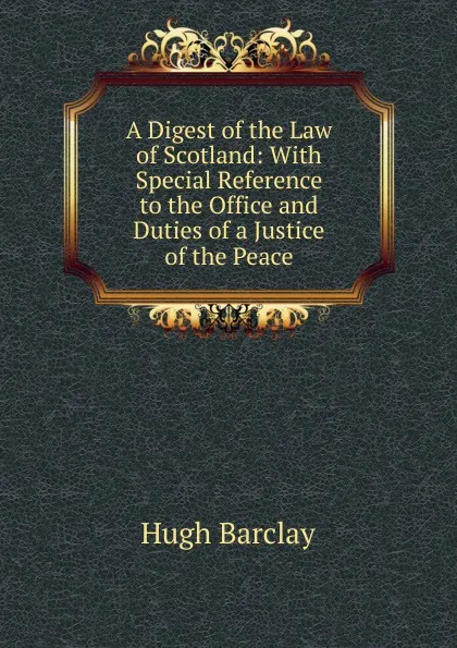 Обложка книги A Digest of the Law of Scotland: With Special Reference to the Office and Duties of a Justice of the Peace, Hugh Barclay