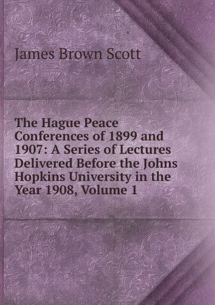 Обложка книги The Hague Peace Conferences of 1899 and 1907: A Series of Lectures Delivered Before the Johns Hopkins University in the Year 1908, Volume 1, James Brown Scott