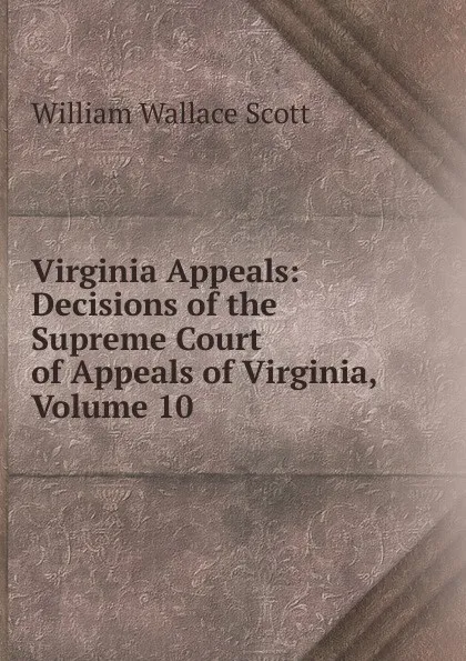 Обложка книги Virginia Appeals: Decisions of the Supreme Court of Appeals of Virginia, Volume 10, William Wallace Scott