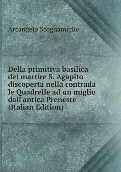 Обложка книги Della primitiva basilica del martire S. Agapito discoperta nella contrada le Quadrelle ad un miglio dall.antica Preneste (Italian Edition), Arcangelo Scognamiglio