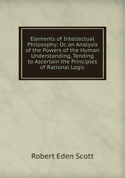 Обложка книги Elements of Intellectual Philosophy: Or, an Analysis of the Powers of the Human Understanding, Tending to Ascertain the Principles of Rational Logic, Robert Eden Scott