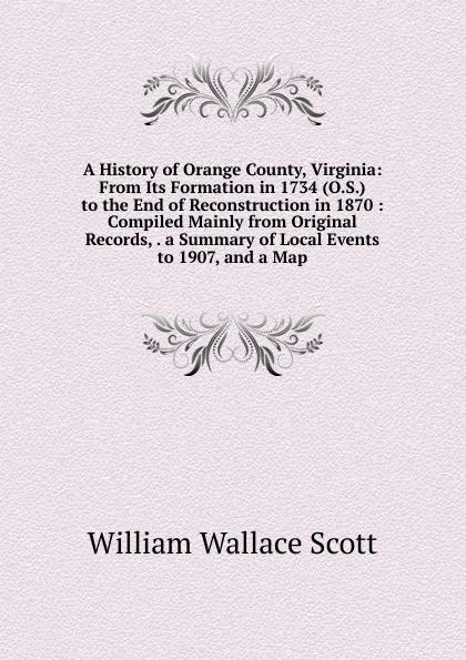 Обложка книги A History of Orange County, Virginia: From Its Formation in 1734 (O.S.) to the End of Reconstruction in 1870 : Compiled Mainly from Original Records, . a Summary of Local Events to 1907, and a Map, William Wallace Scott