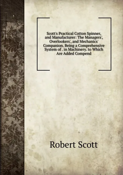 Обложка книги Scott.s Practical Cotton Spinner, and Manufacturer: The Managers., Overlookers., and Mechanics. Companion. Being a Comprehensive System of . in Machinery. to Which Are Added Compend, Robert Scott