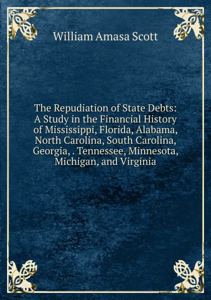 Обложка книги The Repudiation of State Debts: A Study in the Financial History of Mississippi, Florida, Alabama, North Carolina, South Carolina, Georgia, . Tennessee, Minnesota, Michigan, and Virginia, William Amasa Scott