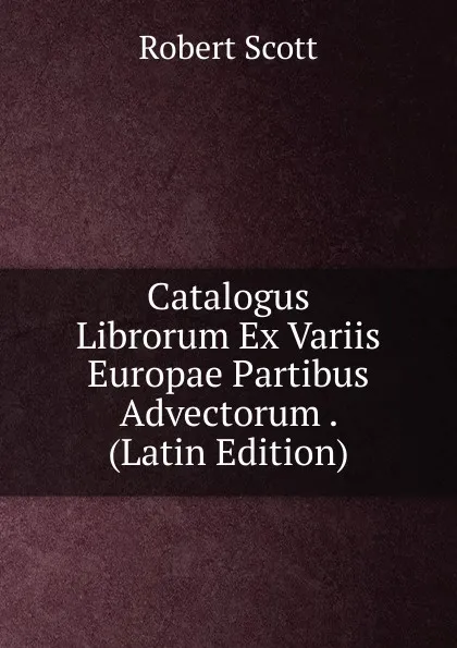 Обложка книги Catalogus Librorum Ex Variis Europae Partibus Advectorum . (Latin Edition), Robert Scott