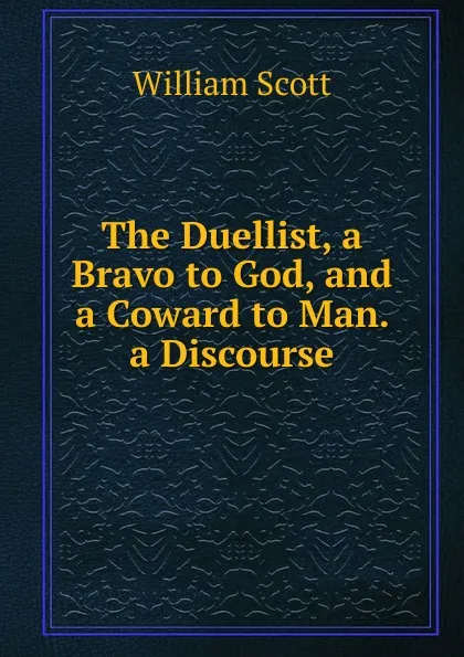 Обложка книги The Duellist, a Bravo to God, and a Coward to Man. a Discourse, W. Scott