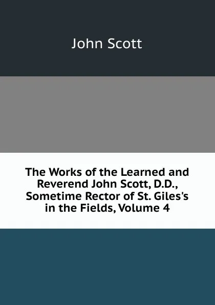 Обложка книги The Works of the Learned and Reverend John Scott, D.D., Sometime Rector of St. Giles.s in the Fields, Volume 4, John Scott