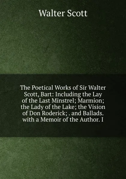 Обложка книги The Poetical Works of Sir Walter Scott, Bart: Including the Lay of the Last Minstrel; Marmion; the Lady of the Lake; the Vision of Don Roderick; . and Ballads. with a Memoir of the Author. I, Scott Walter