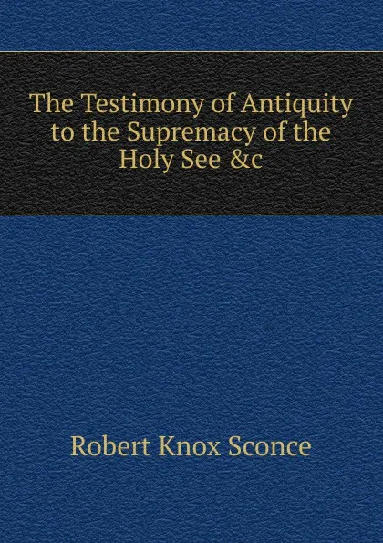 Обложка книги The Testimony of Antiquity to the Supremacy of the Holy See .c, Robert Knox Sconce