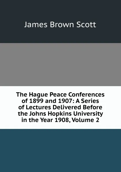 Обложка книги The Hague Peace Conferences of 1899 and 1907: A Series of Lectures Delivered Before the Johns Hopkins University in the Year 1908, Volume 2, James Brown Scott