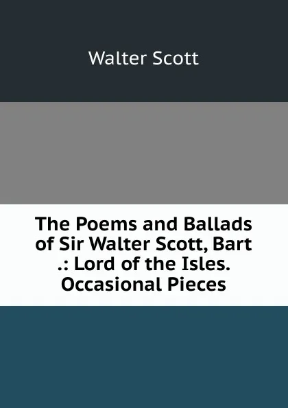 Обложка книги The Poems and Ballads of Sir Walter Scott, Bart .: Lord of the Isles. Occasional Pieces, Scott Walter