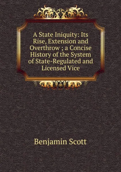 Обложка книги A State Iniquity: Its Rise, Extension and Overthrow ; a Concise History of the System of State-Regulated and Licensed Vice, Benjamin Scott