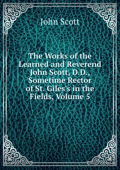 Обложка книги The Works of the Learned and Reverend John Scott, D.D., Sometime Rector of St. Giles.s in the Fields, Volume 5, John Scott