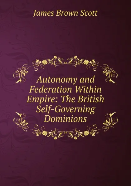 Обложка книги Autonomy and Federation Within Empire: The British Self-Governing Dominions, James Brown Scott