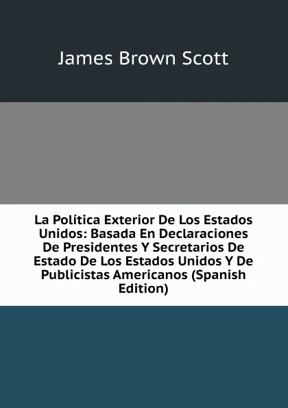 Обложка книги La Politica Exterior De Los Estados Unidos: Basada En Declaraciones De Presidentes Y Secretarios De Estado De Los Estados Unidos Y De Publicistas Americanos (Spanish Edition), James Brown Scott