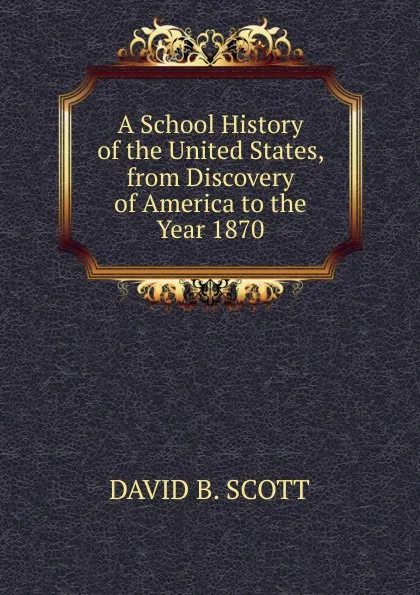 Обложка книги A School History of the United States, from Discovery of America to the Year 1870, David B. Scott