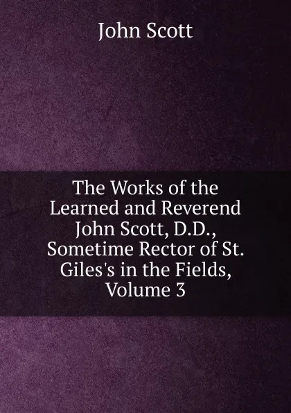 Обложка книги The Works of the Learned and Reverend John Scott, D.D., Sometime Rector of St. Giles.s in the Fields, Volume 3, John Scott