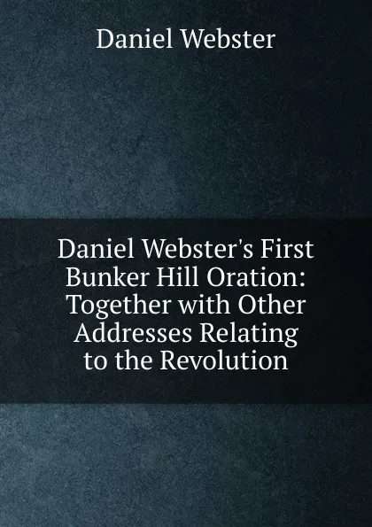 Обложка книги Daniel Webster.s First Bunker Hill Oration: Together with Other Addresses Relating to the Revolution, Daniel Webster