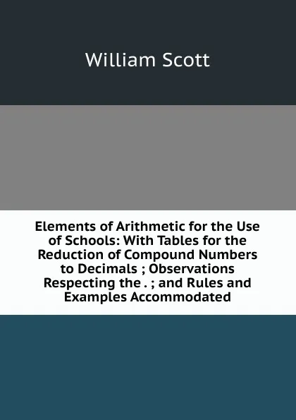 Обложка книги Elements of Arithmetic for the Use of Schools: With Tables for the Reduction of Compound Numbers to Decimals ; Observations Respecting the . ; and Rules and Examples Accommodated, W. Scott
