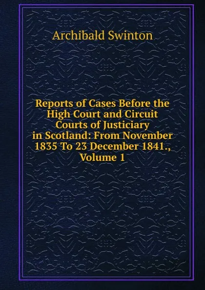 Обложка книги Reports of Cases Before the High Court and Circuit Courts of Justiciary in Scotland: From November 1835 To 23 December 1841., Volume 1, Archibald Swinton