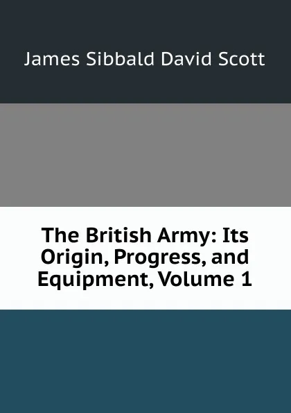 Обложка книги The British Army: Its Origin, Progress, and Equipment, Volume 1, James Sibbald David Scott