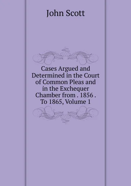 Обложка книги Cases Argued and Determined in the Court of Common Pleas and in the Exchequer Chamber from . 1856 . To 1865, Volume 1, John Scott