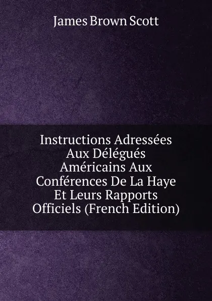 Обложка книги Instructions Adressees Aux Delegues Americains Aux Conferences De La Haye Et Leurs Rapports Officiels (French Edition), James Brown Scott