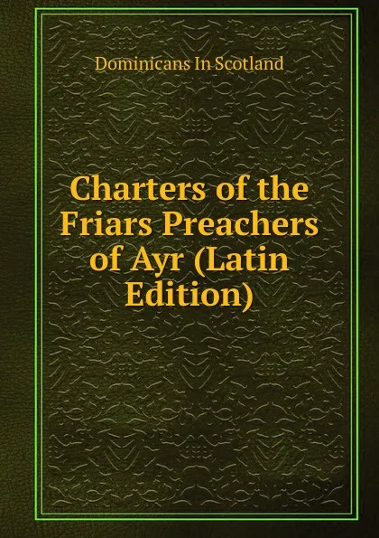 Обложка книги Charters of the Friars Preachers of Ayr (Latin Edition), Dominicans In Scotland