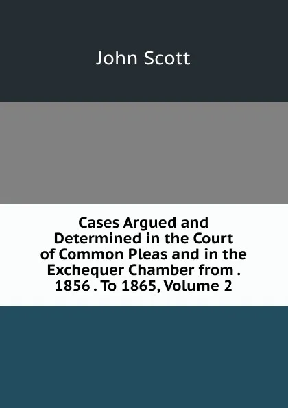 Обложка книги Cases Argued and Determined in the Court of Common Pleas and in the Exchequer Chamber from . 1856 . To 1865, Volume 2, John Scott