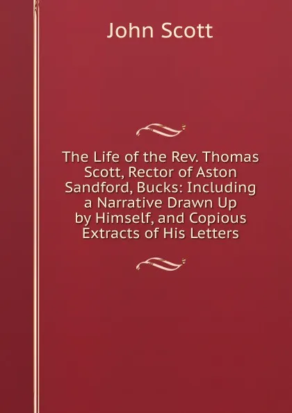 Обложка книги The Life of the Rev. Thomas Scott, Rector of Aston Sandford, Bucks: Including a Narrative Drawn Up by Himself, and Copious Extracts of His Letters, John Scott