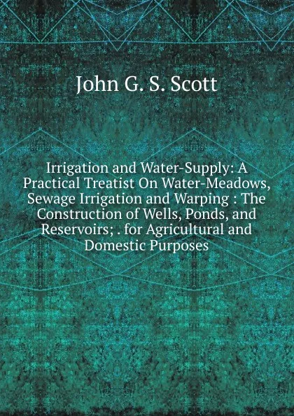 Обложка книги Irrigation and Water-Supply: A Practical Treatist On Water-Meadows, Sewage Irrigation and Warping : The Construction of Wells, Ponds, and Reservoirs; . for Agricultural and Domestic Purposes, John G. S. Scott