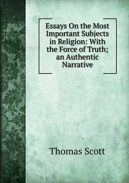 Обложка книги Essays On the Most Important Subjects in Religion: With the Force of Truth;an Authentic Narrative, Thomas Scott