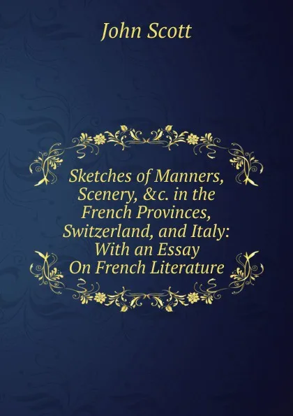 Обложка книги Sketches of Manners, Scenery, .c. in the French Provinces, Switzerland, and Italy: With an Essay On French Literature, John Scott