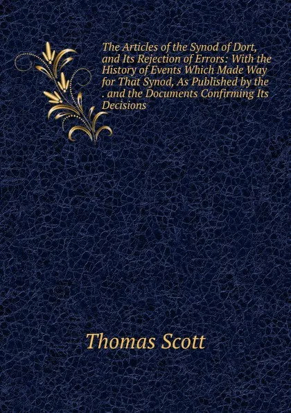 Обложка книги The Articles of the Synod of Dort, and Its Rejection of Errors: With the History of Events Which Made Way for That Synod, As Published by the . and the Documents Confirming Its Decisions, Thomas Scott