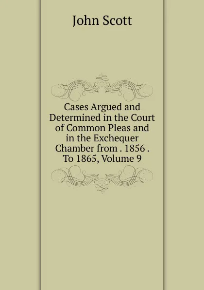 Обложка книги Cases Argued and Determined in the Court of Common Pleas and in the Exchequer Chamber from . 1856 . To 1865, Volume 9, John Scott