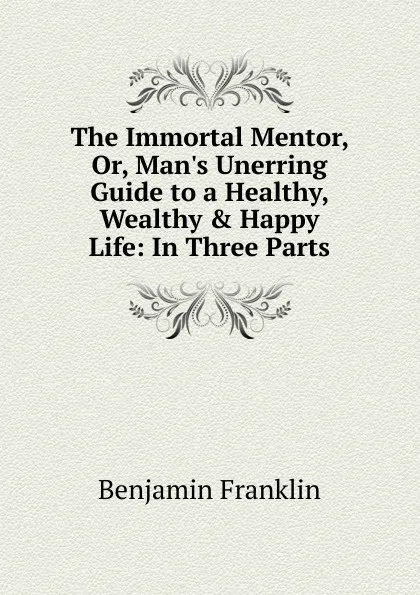 Обложка книги The Immortal Mentor, Or, Man.s Unerring Guide to a Healthy, Wealthy . Happy Life: In Three Parts, B. Franklin