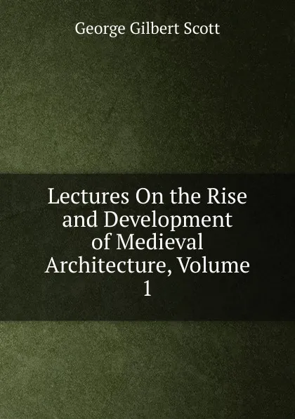 Обложка книги Lectures On the Rise and Development of Medieval Architecture, Volume 1, George Gilbert Scott