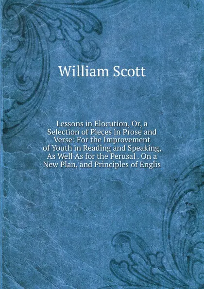 Обложка книги Lessons in Elocution, Or, a Selection of Pieces in Prose and Verse: For the Improvement of Youth in Reading and Speaking, As Well As for the Perusal . On a New Plan, and Principles of Englis, W. Scott