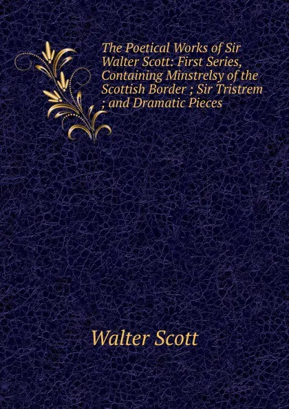 Обложка книги The Poetical Works of Sir Walter Scott: First Series, Containing Minstrelsy of the Scottish Border ; Sir Tristrem ; and Dramatic Pieces, Scott Walter