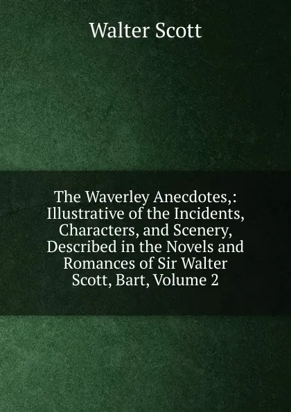 Обложка книги The Waverley Anecdotes,: Illustrative of the Incidents, Characters, and Scenery, Described in the Novels and Romances of Sir Walter Scott, Bart, Volume 2, Scott Walter