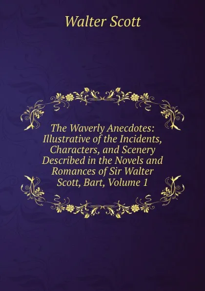 Обложка книги The Waverly Anecdotes: Illustrative of the Incidents, Characters, and Scenery Described in the Novels and Romances of Sir Walter Scott, Bart, Volume 1, Scott Walter