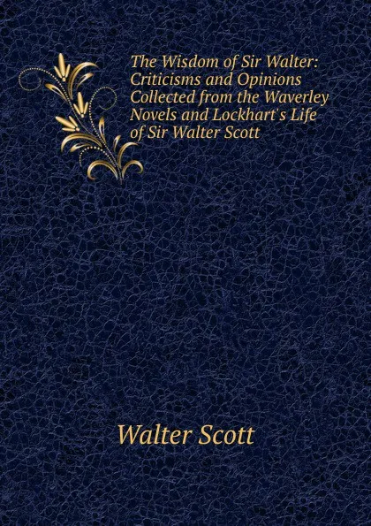 Обложка книги The Wisdom of Sir Walter: Criticisms and Opinions Collected from the Waverley Novels and Lockhart.s Life of Sir Walter Scott, Scott Walter