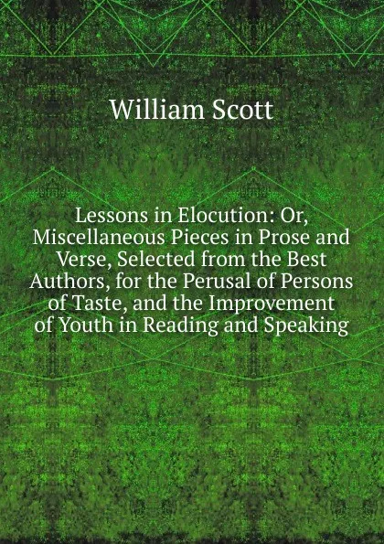 Обложка книги Lessons in Elocution: Or, Miscellaneous Pieces in Prose and Verse, Selected from the Best Authors, for the Perusal of Persons of Taste, and the Improvement of Youth in Reading and Speaking, W. Scott