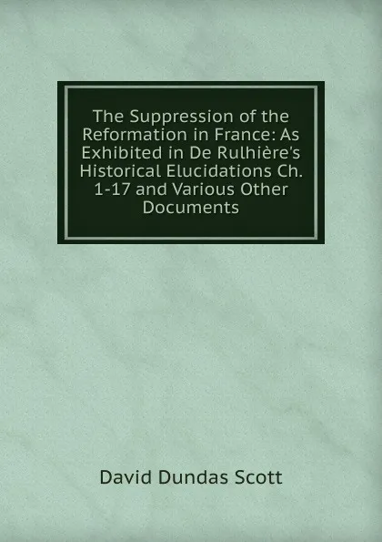 Обложка книги The Suppression of the Reformation in France: As Exhibited in De Rulhiere.s Historical Elucidations Ch. 1-17 and Various Other Documents, David Dundas Scott