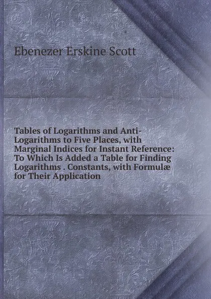 Обложка книги Tables of Logarithms and Anti-Logarithms to Five Places, with Marginal Indices for Instant Reference: To Which Is Added a Table for Finding Logarithms . Constants, with Formulae for Their Application, Ebenezer Erskine Scott