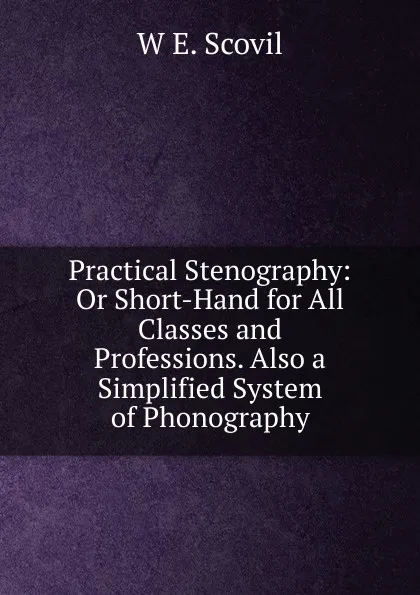 Обложка книги Practical Stenography: Or Short-Hand for All Classes and Professions. Also a Simplified System of Phonography, W E. Scovil