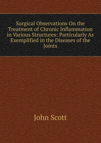 Обложка книги Surgical Observations On the Treatment of Chronic Inflammation in Various Structures: Particularly As Exemplified in the Diseases of the Joints, John Scott